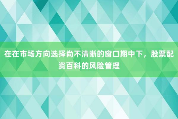 在在市场方向选择尚不清晰的窗口期中下，股票配资百科的风险管理