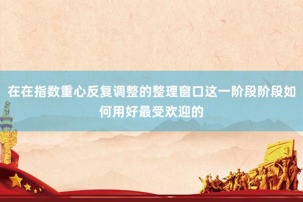 在在指数重心反复调整的整理窗口这一阶段阶段如何用好最受欢迎的