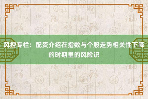 风控专栏：配资介绍在指数与个股走势相关性下降的时期里的风险识