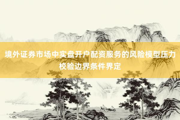 境外证券市场中实盘开户配资服务的风险模型压力校验边界条件界定