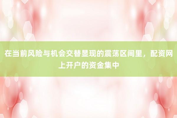 在当前风险与机会交替显现的震荡区间里，配资网上开户的资金集中