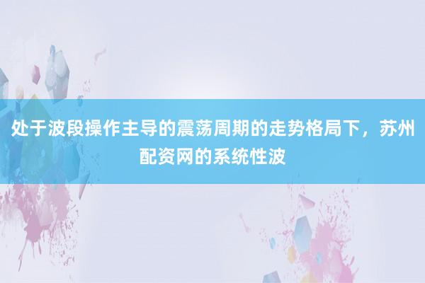 处于波段操作主导的震荡周期的走势格局下，苏州配资网的系统性波