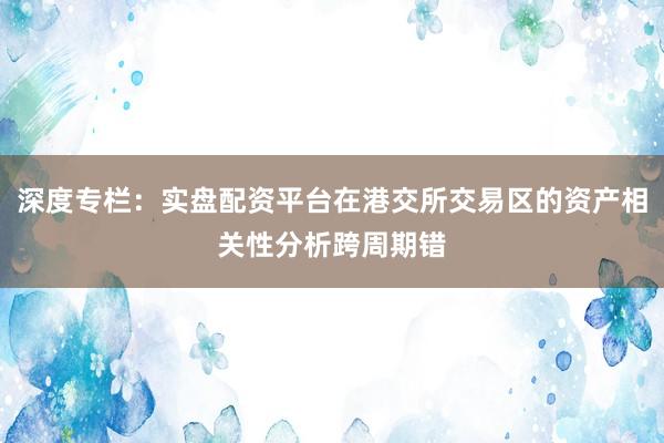 深度专栏：实盘配资平台在港交所交易区的资产相关性分析跨周期错