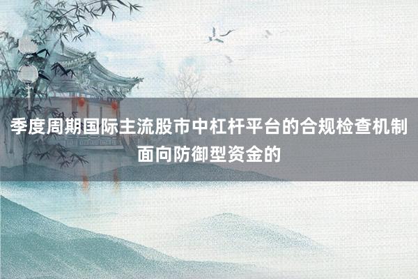 季度周期国际主流股市中杠杆平台的合规检查机制面向防御型资金的
