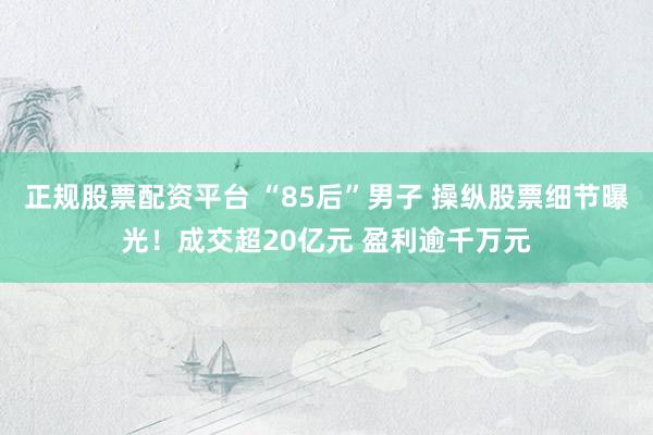 正规股票配资平台 “85后”男子 操纵股票细节曝光！成交超20亿元 盈利逾千万元
