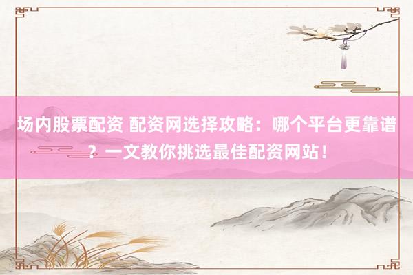 场内股票配资 配资网选择攻略：哪个平台更靠谱？一文教你挑选最佳配资网站！