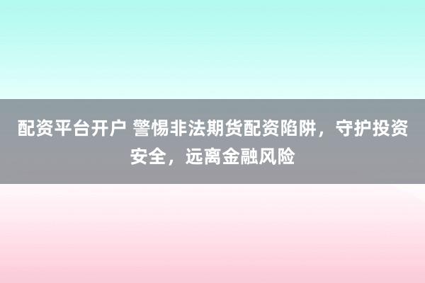 配资平台开户 警惕非法期货配资陷阱，守护投资安全，远离金融风险