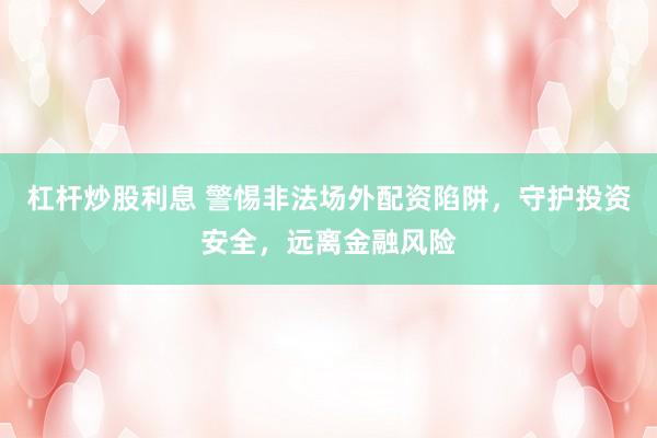 杠杆炒股利息 警惕非法场外配资陷阱，守护投资安全，远离金融风险