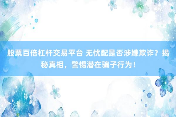 股票百倍杠杆交易平台 无忧配是否涉嫌欺诈？揭秘真相，警惕潜在骗子行为！