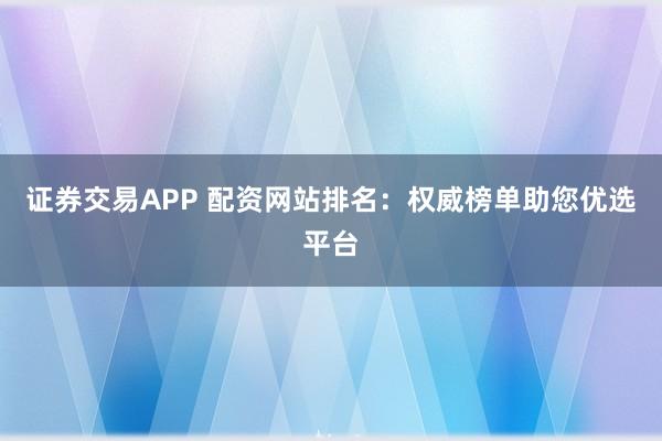 证券交易APP 配资网站排名：权威榜单助您优选平台