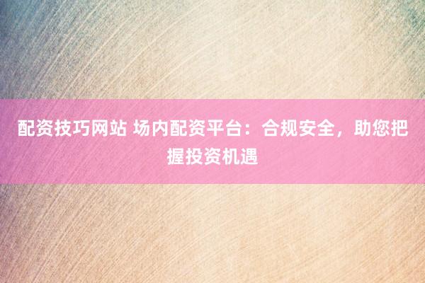 配资技巧网站 场内配资平台：合规安全，助您把握投资机遇