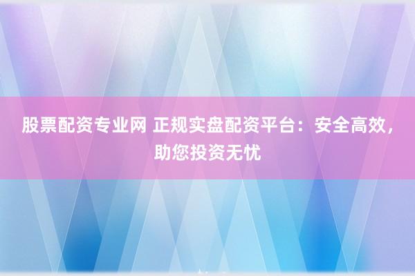 股票配资专业网 正规实盘配资平台:安全高效,助您投资无忧