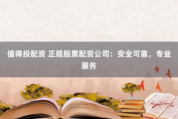 值得投配资 正规股票配资公司：安全可靠，专业服务