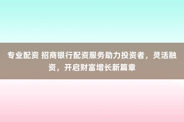 专业配资 招商银行配资服务助力投资者，灵活融资，开启财富增长新篇章