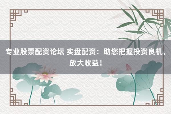 专业股票配资论坛 实盘配资：助您把握投资良机，放大收益！