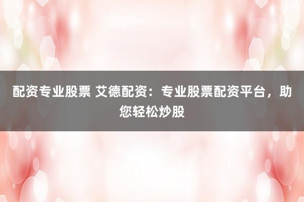 配资专业股票 艾德配资：专业股票配资平台，助您轻松炒股