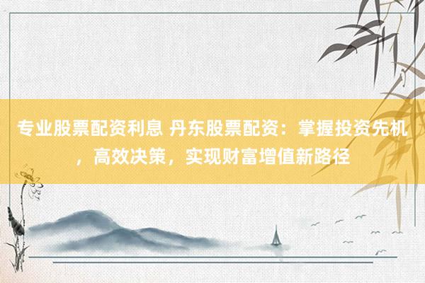 专业股票配资利息 丹东股票配资：掌握投资先机，高效决策，实现财富增值新路径