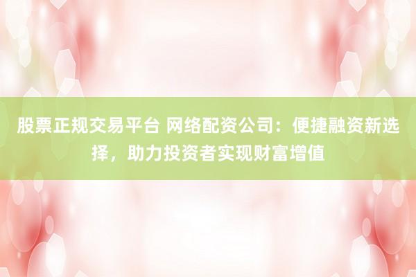 股票正规交易平台 网络配资公司：便捷融资新选择，助力投资者实现财富增值