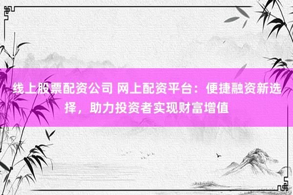 线上股票配资公司 网上配资平台：便捷融资新选择，助力投资者实现财富增值