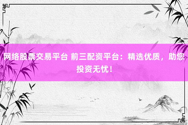 网络股票交易平台 前三配资平台：精选优质，助您投资无忧！