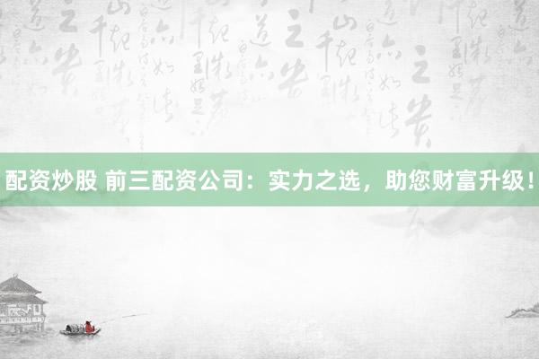 配资炒股 前三配资公司：实力之选，助您财富升级！